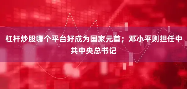 杠杆炒股哪个平台好成为国家元首；邓小平则担任中共中央总书记