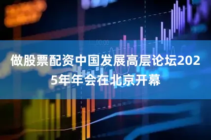 做股票配资中国发展高层论坛2025年年会在北京开幕