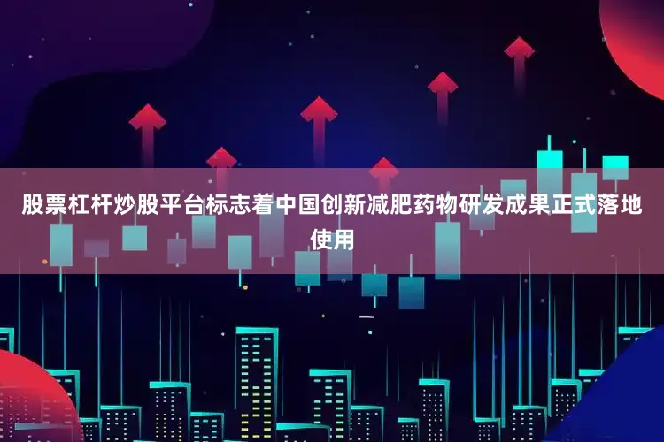 股票杠杆炒股平台标志着中国创新减肥药物研发成果正式落地使用