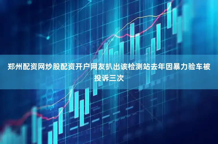 郑州配资网炒股配资开户网友扒出该检测站去年因暴力验车被投诉三次